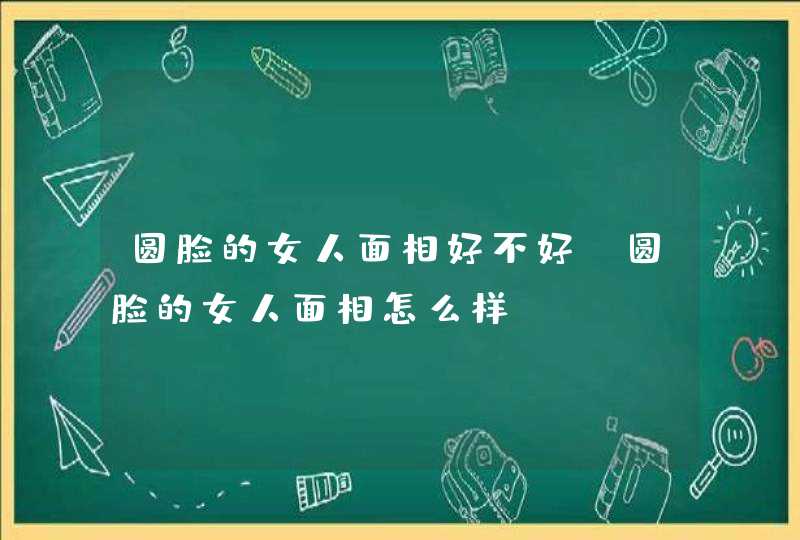 圆脸的女人面相好不好_圆脸的女人面相怎么样,第1张