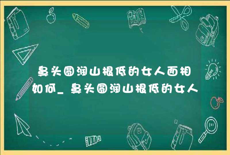 鼻头圆润山根低的女人面相如何_鼻头圆润山根低的女人命运好不好,第1张